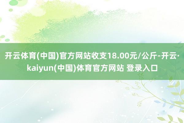 开云体育(中国)官方网站收支18.00元/公斤-开云·kaiyun(中国)体育官方网站 登录入口