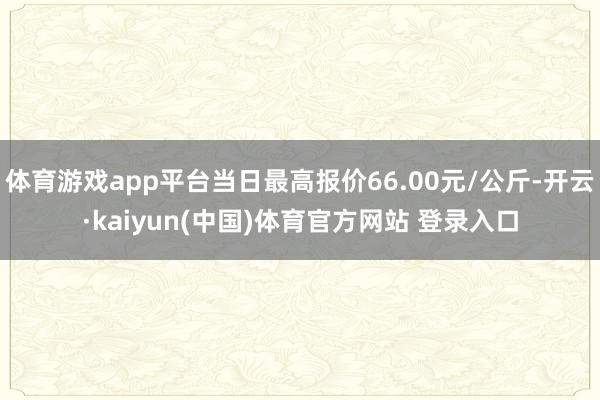 体育游戏app平台当日最高报价66.00元/公斤-开云·kaiyun(中国)体育官方网站 登录入口