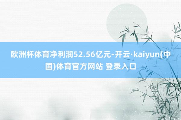 欧洲杯体育净利润52.56亿元-开云·kaiyun(中国)体育官方网站 登录入口