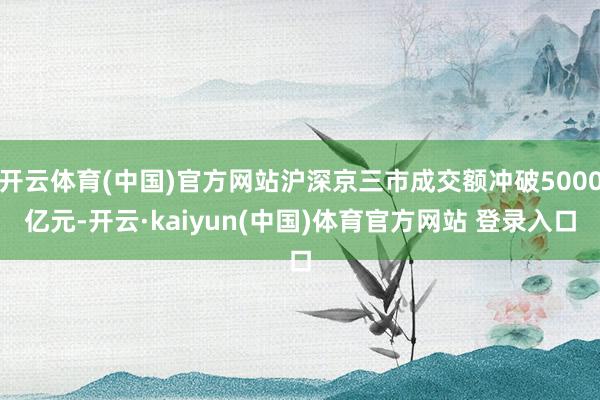 开云体育(中国)官方网站沪深京三市成交额冲破5000亿元-开云·kaiyun(中国)体育官方网站 登录入口