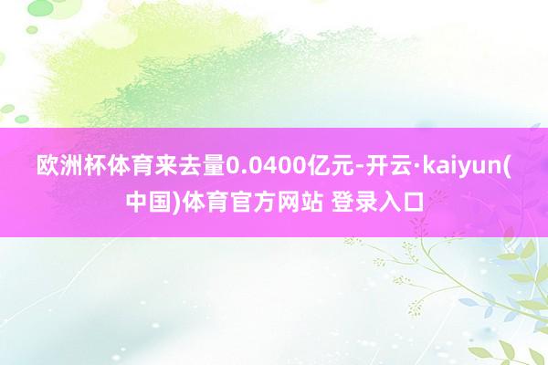 欧洲杯体育来去量0.0400亿元-开云·kaiyun(中国)体育官方网站 登录入口