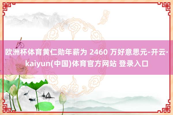 欧洲杯体育黄仁勋年薪为 2460 万好意思元-开云·kaiyun(中国)体育官方网站 登录入口