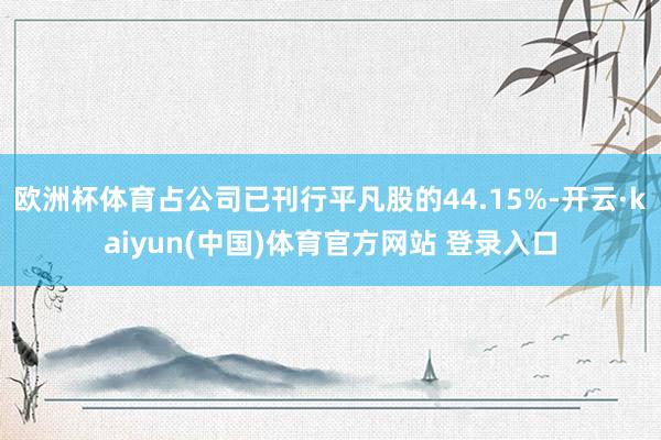欧洲杯体育占公司已刊行平凡股的44.15%-开云·kaiyun(中国)体育官方网站 登录入口