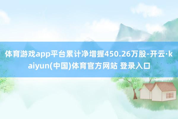 体育游戏app平台累计净增握450.26万股-开云·kaiyun(中国)体育官方网站 登录入口