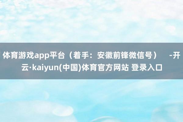 体育游戏app平台（着手：安徽前锋微信号）    -开云·kaiyun(中国)体育官方网站 登录入口