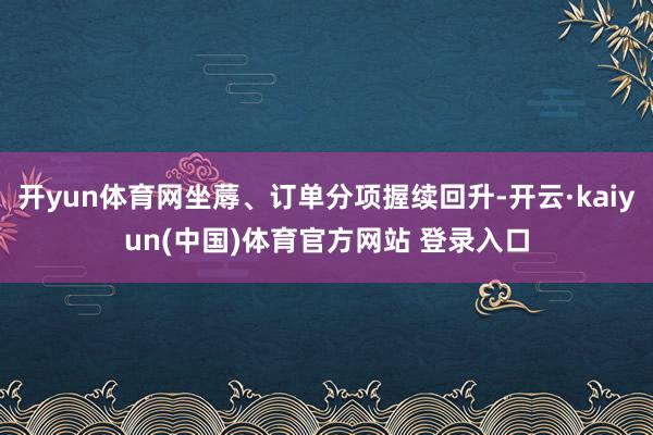 开yun体育网坐蓐、订单分项握续回升-开云·kaiyun(中国)体育官方网站 登录入口