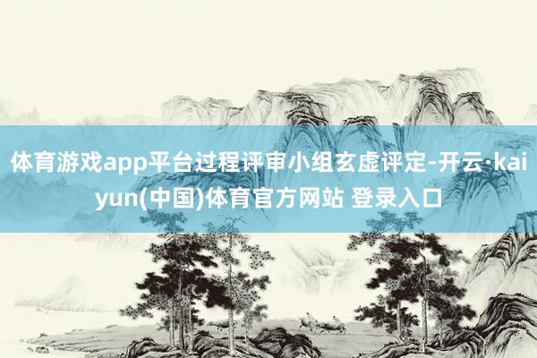 体育游戏app平台过程评审小组玄虚评定-开云·kaiyun(中国)体育官方网站 登录入口