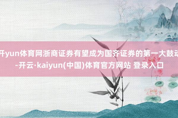 开yun体育网浙商证券有望成为国齐证券的第一大鼓动-开云·kaiyun(中国)体育官方网站 登录入口