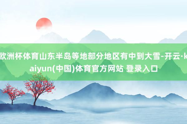 欧洲杯体育山东半岛等地部分地区有中到大雪-开云·kaiyun(中国)体育官方网站 登录入口