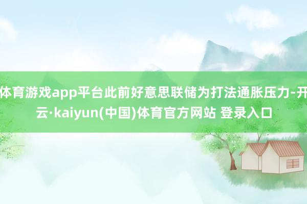 体育游戏app平台此前好意思联储为打法通胀压力-开云·kaiyun(中国)体育官方网站 登录入口