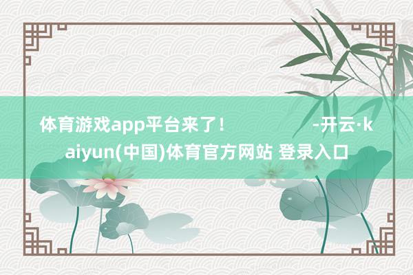 体育游戏app平台来了！                -开云·kaiyun(中国)体育官方网站 登录入口