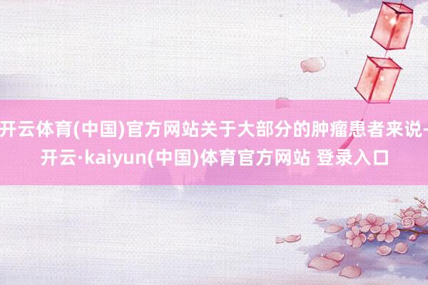 开云体育(中国)官方网站关于大部分的肿瘤患者来说-开云·kaiyun(中国)体育官方网站 登录入口