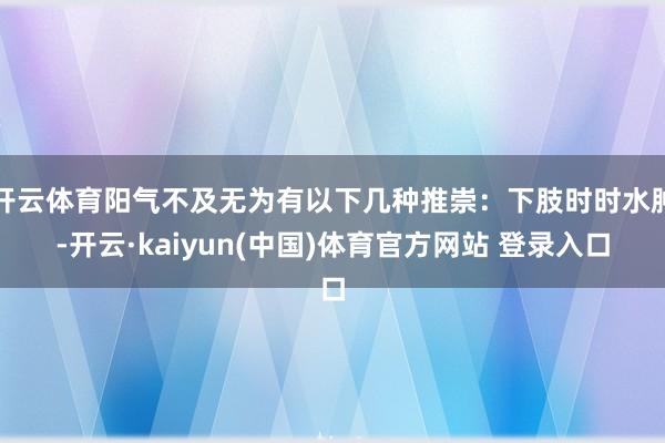 开云体育阳气不及无为有以下几种推崇：下肢时时水肿-开云·kaiyun(中国)体育官方网站 登录入口