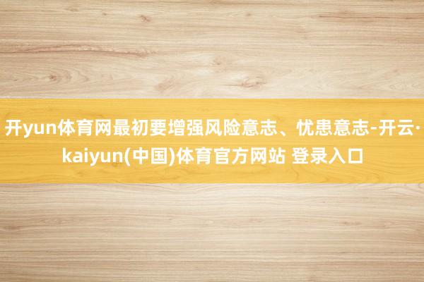 开yun体育网最初要增强风险意志、忧患意志-开云·kaiyun(中国)体育官方网站 登录入口