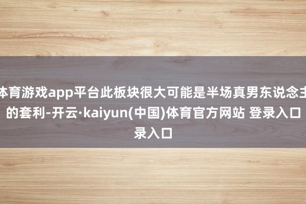 体育游戏app平台此板块很大可能是半场真男东说念主的套利-开云·kaiyun(中国)体育官方网站 登录入口