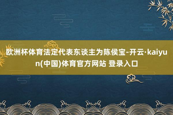 欧洲杯体育法定代表东谈主为陈侯宝-开云·kaiyun(中国)体育官方网站 登录入口