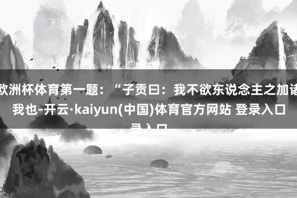 欧洲杯体育第一题：“子贡曰：我不欲东说念主之加诸我也-开云·kaiyun(中国)体育官方网站 登录入口