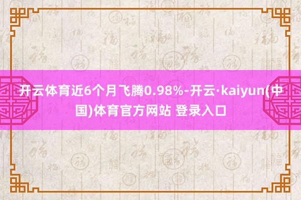 开云体育近6个月飞腾0.98%-开云·kaiyun(中国)体育官方网站 登录入口