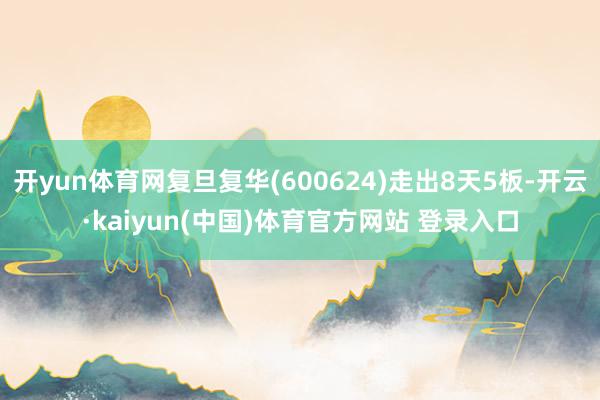 开yun体育网复旦复华(600624)走出8天5板-开云·kaiyun(中国)体育官方网站 登录入口
