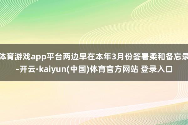 体育游戏app平台两边早在本年3月份签署柔和备忘录-开云·kaiyun(中国)体育官方网站 登录入口