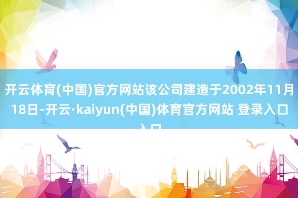 开云体育(中国)官方网站该公司建造于2002年11月18日-开云·kaiyun(中国)体育官方网站 登录入口