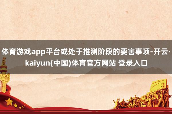 体育游戏app平台或处于推测阶段的要害事项-开云·kaiyun(中国)体育官方网站 登录入口