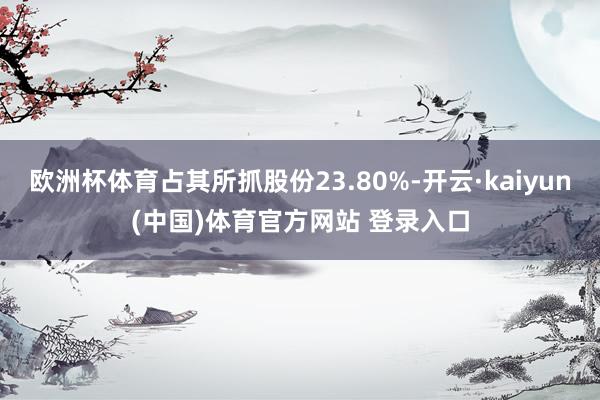欧洲杯体育占其所抓股份23.80%-开云·kaiyun(中国)体育官方网站 登录入口