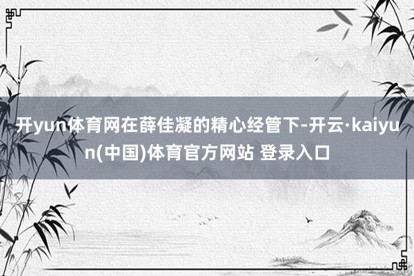 开yun体育网在薛佳凝的精心经管下-开云·kaiyun(中国)体育官方网站 登录入口