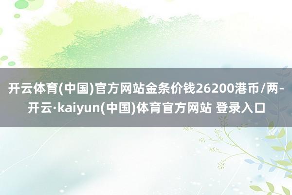 开云体育(中国)官方网站金条价钱26200港币/两-开云·kaiyun(中国)体育官方网站 登录入口