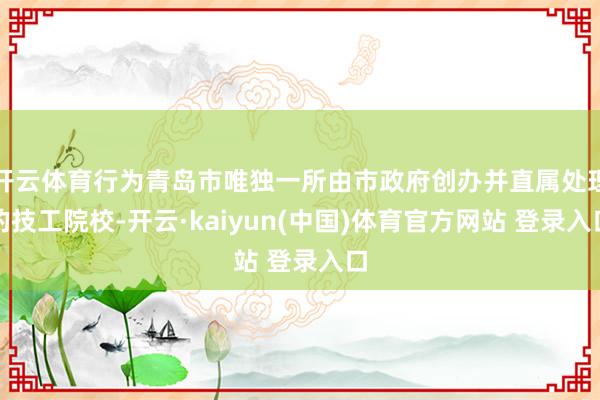 开云体育行为青岛市唯独一所由市政府创办并直属处理的技工院校-开云·kaiyun(中国)体育官方网站 登录入口