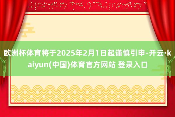 欧洲杯体育将于2025年2月1日起谨慎引申-开云·kaiyun(中国)体育官方网站 登录入口