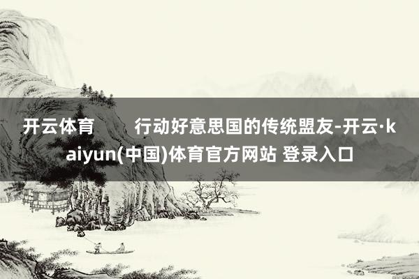 开云体育        行动好意思国的传统盟友-开云·kaiyun(中国)体育官方网站 登录入口