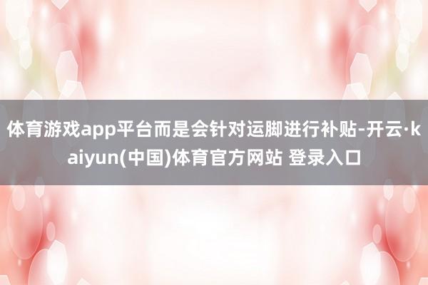 体育游戏app平台而是会针对运脚进行补贴-开云·kaiyun(中国)体育官方网站 登录入口